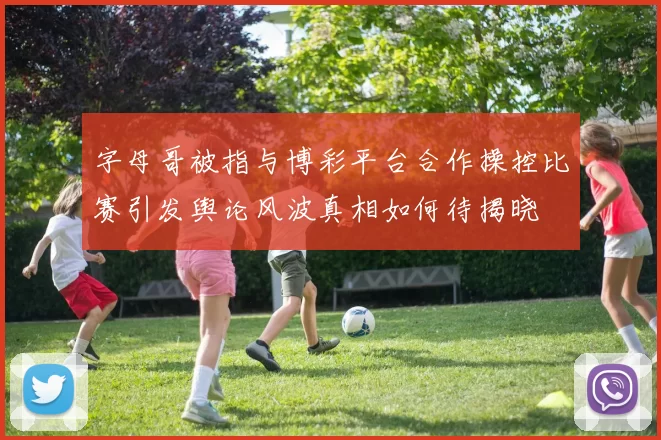 字母哥被指与博彩平台合作操控比赛引发舆论风波真相如何待揭晓