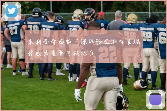 米利西奇面临下课风险亚洲杯表现将成为重要考核标准