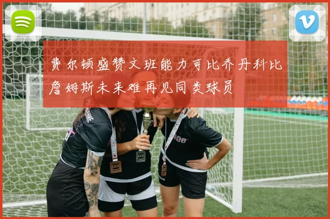 费尔顿盛赞文班能力可比乔丹科比詹姆斯未来难再见同类球员