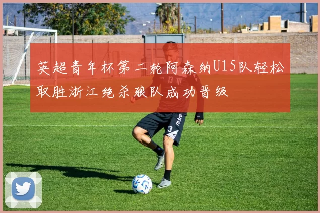英超青年杯第二轮阿森纳U15队轻松取胜浙江绝杀狼队成功晋级