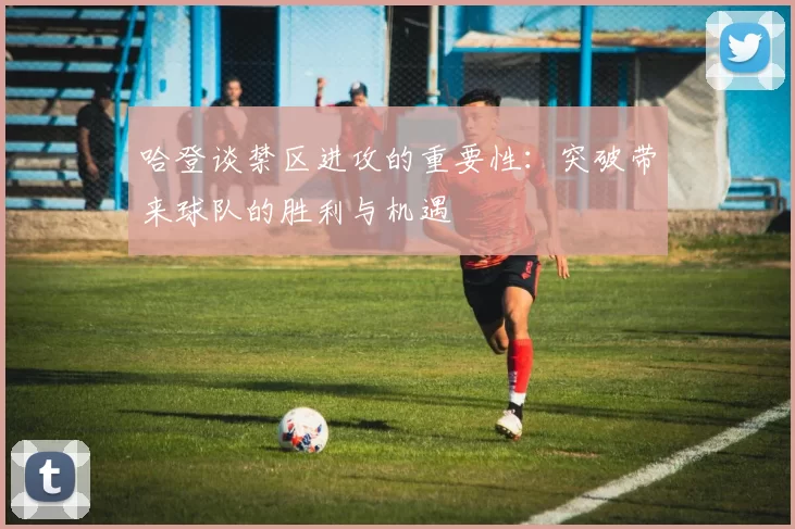 哈登谈禁区进攻的重要性：突破带来球队的胜利与机遇