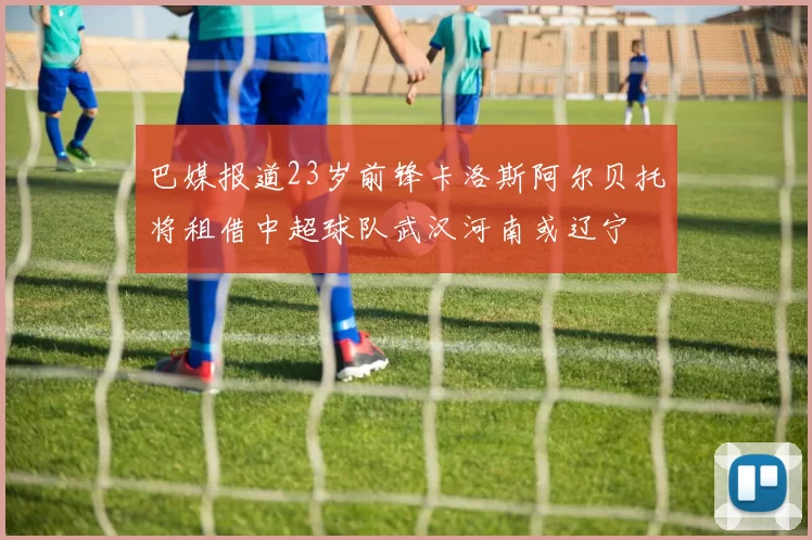 巴媒报道23岁前锋卡洛斯阿尔贝托将租借中超球队武汉河南或辽宁