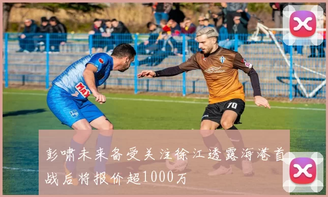 彭啸未来备受关注徐江透露海港首战后将报价超1000万