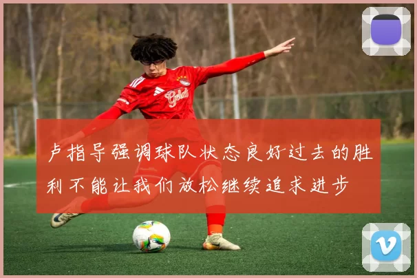 卢指导强调球队状态良好过去的胜利不能让我们放松继续追求进步