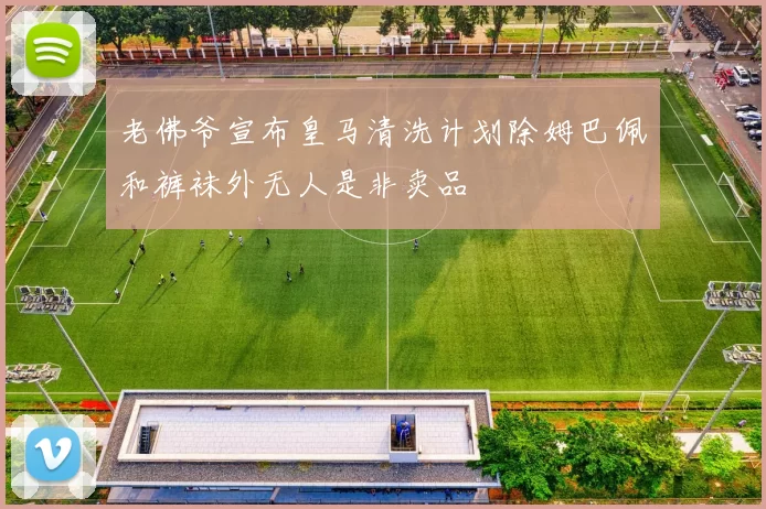 老佛爷宣布皇马清洗计划除姆巴佩和裤袜外无人是非卖品