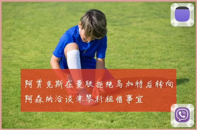 阿贾克斯在曼联拒绝乌加特后转向阿森纳洽谈津琴科租借事宜