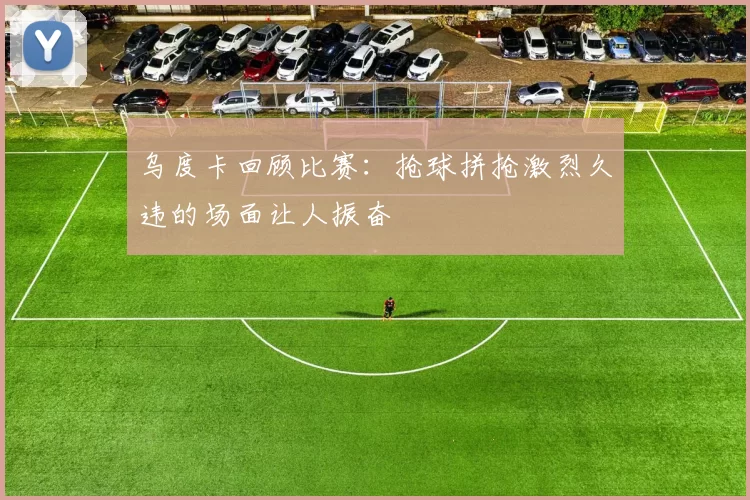 乌度卡回顾比赛：抢球拼抢激烈久违的场面让人振奋