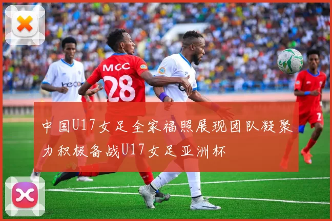 中国U17女足全家福照展现团队凝聚力积极备战U17女足亚洲杯