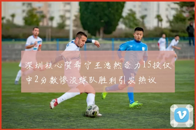 深圳核心贺希宁王浩然合力15投仅中2分数惨淡球队胜利引发热议